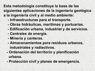 Esta metodología constituye la base de las  siguientes aplicaciones de la ingeniería geológica a la ingeniería civil y al medio ambiente: - Infraestructuras para el transporte. - Obras hidráulicas, marítimas y portuarias. - Edificación urbana, industrial y de servicios. - Centrales de energía. - Minería y canteras. - Almacenamientos para residuos urbanos,  industriales y radiactivos. - Ordenación del territorio y planificación  urbana. - Protección civil y planes de emergencia . 