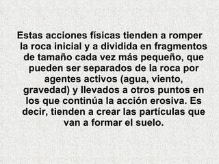 Estas acciones físicas tienden a romper la roca inicial y a dividida en fragmentos de tamaño cada vez más pequeño, que pueden ser separados de la roca por agentes activos (agua, viento, gravedad) y llevados a otros puntos en los que continúa la acción erosiva. Es decir, tienden a crear las partículas que van a formar el suelo. 