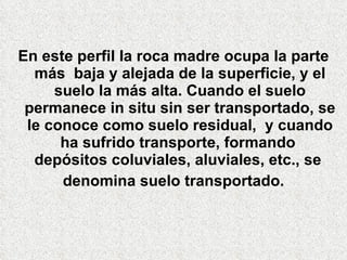 En este perfil la roca madre ocupa la parte más  baja y alejada de la superficie, y el suelo la más alta. Cuando el suelo permanece in situ   sin   ser transportado, se le conoce como suelo residual,  y cuando ha sufrido transporte, formando  depósitos coluviales, aluviales, etc., se  denomina suelo transportado. 