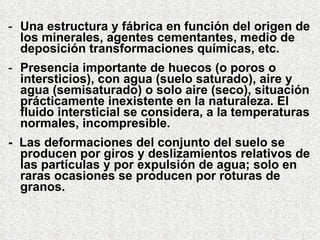 Una estructura y fábrica en función del origen de los minerales, agentes cementantes, medio de deposición transformaciones químicas, etc. Presencia importante de huecos (o poros o intersticios), con agua (suelo saturado), aire y agua (semisaturado) o solo aire (seco), situación prácticamente inexistente en la naturaleza. El fluido intersticial se considera, a la temperaturas normales, incompresible. -  Las deformaciones del conjunto del suelo se producen por giros y deslizamientos relativos de las partículas y por expulsión de agua; solo en raras ocasiones se producen por roturas de  granos. 