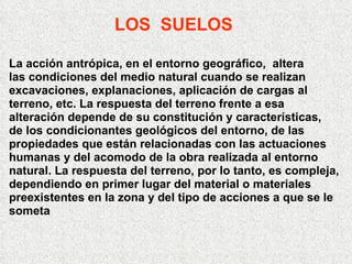 LOS  SUELOS La acción antrópica, en el entorno geográfico,  altera  las condiciones del medio natural cuando se realizan excavaciones, explanaciones, aplicación de cargas al  terreno, etc. La respuesta del terreno frente a esa  alteración depende de su constitución y características, de los condicionantes geológicos del entorno, de las propiedades que están relacionadas con las actuaciones humanas y del acomodo de la obra realizada al entorno natural. La respuesta del terreno, por lo tanto, es compleja, dependiendo en primer lugar del material o materiales preexistentes en la zona y del tipo de acciones a que se le someta 