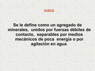 SUELO Se le define como un agregado de minerales,  unidos por fuerzas débiles de contacto,  separables por medios mecánicos de poca  energía o por agitación en agua . 