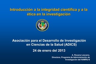 Introducción a la integridad científica y a la
         ética en la investigación




 Asociación para el Desarrollo de Investigación
         en Ciencias de la Salud (ADICS)
             24 de enero del 2013
                                               A. Roxana Lescano,
                         Directora, Programa de Administración de
                                        Investigación del NAMRU-6
 