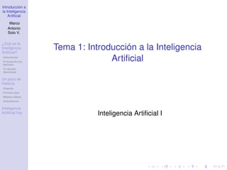 Introducción a
la Inteligencia
Artificial
Marco
Antonio
Soto V.
¿Qué es la
Inteligencia
Artificial?
Ideas previas
En busca de una
definición
Un ejemplo:
Aprendizaje
Un poco de
Historia
Orígenes
Primeros años
Métodos débiles
Diversificación
Inteligencia
Artificial hoy
Tema 1: Introducción a la Inteligencia
Artificial
Inteligencia Artificial I
 