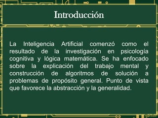 Introducción
La Inteligencia Artificial comenzó como el
resultado de la investigación en psicología
cognitiva y lógica matemática. Se ha enfocado
sobre la explicación del trabajo mental y
construcción de algoritmos de solución a
problemas de propósito general. Punto de vista
que favorece la abstracción y la generalidad.
 