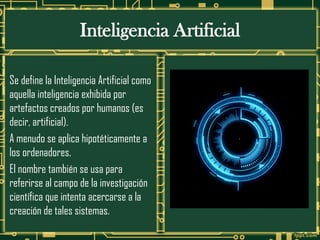 Inteligencia Artificial
Se define la Inteligencia Artificial como
aquella inteligencia exhibida por
artefactos creados por humanos (es
decir, artificial).
A menudo se aplica hipotéticamente a
los ordenadores.
El nombre también se usa para
referirse al campo de la investigación
científica que intenta acercarse a la
creación de tales sistemas.
 