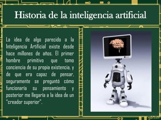 Historia de la inteligencia artificial
La idea de algo parecido a la
Inteligencia Artificial existe desde
hace millones de años. El primer
hombre primitivo que tomo
conciencia de su propia existencia, y
de que era capaz de pensar,
seguramente se preguntó cómo
funcionaría su pensamiento y
posterior me llegaría a la idea de un
“creador superior”.
 