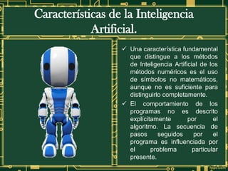Características de la Inteligencia
Artificial.
✓ Una característica fundamental
que distingue a los métodos
de Inteligencia Artificial de los
métodos numéricos es el uso
de símbolos no matemáticos,
aunque no es suficiente para
distinguirlo completamente.
✓ El comportamiento de los
programas no es descrito
explícitamente por el
algoritmo. La secuencia de
pasos seguidos por el
programa es influenciada por
el problema particular
presente.
 