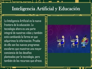Inteligencia Artificial y Educación
La Inteligencia Artificial es la nueva
frontera de la educación. La
tecnología ahora es una parte
integral de nuestras vidas y también
está cambiando la forma en que
adquirimos la información. Prueba
de ello son los nuevos programas
escolares que muestran una mayor
conciencia de los desafíos
planteados por la tecnología, pero
también de los recursos que ofrece.
 