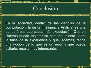 Conclusión
En la sociedad, dentro de las ciencias de la
computación, la de la Inteligencia Artificial es una
de las áreas que causa más expectación. Que un
sistema pueda mejorar su comportamiento sobre
la base de la experiencia y que, además, tenga
una noción de lo que es un error y que pueda
evitarlo, resulta muy interesante.
 
