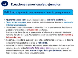 Ecuaciones emocionales: ejemplos
16
Felicidad = Querer lo que tenemos + Tener lo que queremos
• Querer lo que se tiene es un plasmación de una sabiduría existencial.
• Tener lo que se quiere, es un resultado probable derivado de nuestra voluntad e
inteligencia creadoras.
• Si queremos lo que tenemos pero lo obtenido no es lo que realmente deseábamos,
probablemente sintamos la frustración acechando.
• Inversamente, lograr lo que se quiere puede resultar vacío si no somos capaces de
valorar y disfrutar ese logro. Aquí podemos sentir las acechanzas de la decepción y
la insatisfacción.
• En cambio, cuando lo que queremos y lo que tenemos convergen, el destino
emocional más probable es el de la Felicidad.
• Esta ecuación apunta entonces a recordarnos que en la búsqueda de nuestra felicidad
conviene atender tanto al disfrute de lo que se tiene, aunque sin caer en un
conformismo vacío; así como aspirar al logro de lo que deseamos, sin que ese
logro vacíe su emocionalidad una vez alcanzado.
 