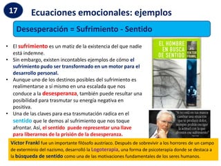 Ecuaciones emocionales: ejemplos
17
Desesperación = Sufrimiento - Sentido
• El sufrimiento es un matiz de la existencia del que nadie
está indemne.
• Sin embargo, existen incontables ejemplos de cómo el
sufrimiento pudo ser transformado en un motor para el
desarrollo personal.
• Aunque uno de los destinos posibles del sufrimiento es
realimentarse a sí mismo en una escalada que nos
conduce a la desesperanza, también puede resultar una
posibilidad para trasmutar su energía negativa en
positiva.
• Una de las claves para esa trasmutación radica en el
sentido que le demos al sufrimiento que nos toque
afrontar. Así, el sentido puede representar una llave
para liberarnos de la prisión de la desesperanza.
Víctor Frankl fue un importante filósofo austríaco. Después de sobrevivir a los horrores de un campo
de exterminio del nazismo, desarrolló la Logoterapia, una forma de psicoterapia donde se destaca a
la búsqueda de sentido como una de las motivaciones fundamentales de los seres humanos.
 