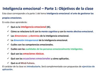 Inteligencia emocional – Parte 1: Objetivos de la clase
Esta clase corresponde a la parte 1 del tema Inteligencia emocional: el arte de gestionar las
propias emociones.
En esta clase aprenderás:
 Qué es la inteligencia emocional (IE).
 Cómo se relaciona la IE con la mente cognitiva y con la mente afectiva-emocional.
 Las dimensiones y dominios de la inteligencia emocional.
 La dimensión intrapersonal de la inteligencia emocional.
 Cuáles son las competencias emocionales.
 Cuáles son las cualidades de las personas emocionalmente inteligentes.
 Qué son las emociones tóxicas.
 Qué son las ecuaciones emocionales y cómo aplicarlas.
 Qué es el Mind-Fulness.
El carácter de la clase es introductorio. Será complementado con propuestas de ejercicios de
aplicación.
 
