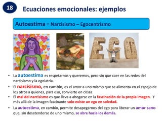 Ecuaciones emocionales: ejemplos
18
Autoestima = Narcisismo – Egocentrismo
• La autoestima es respetarnos y queremos, pero sin que caer en las redes del
narcisismo y la egolatría.
• El narcisismo, en cambio, es el amor a uno mismo que se alimenta en el espejo de
los otros a quienes, para eso, convierte en cosas.
• El mal del narcisismo es que lleva a ahogarse en la fascinación de la propia imagen. Y
más allá de la imagen fascinante solo existe un ego en soledad.
• La autoestima, en cambio, permite desapegarnos del ego para liberar un amor sano
que, sin desatenderse de uno mismo, se abre hacia los demás.
 