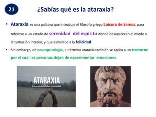 ¿Sabías qué es la ataraxia?
• Ataraxia es una palabra que introdujo el filósofo griego Epicuro de Samos, para
referirse a un estado de serenidad del espíritu donde desaparecen el miedo y
la turbación interior, y que asimilaba a la felicidad.
• Sin embargo, en neuropsicología, el término ataraxia también se aplica a un trastorno
por el cual las personas dejan de experimentar emociones.
21
 
