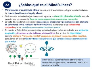 22 ¿Sabías qué es el MindFulness?
• Mindfulness o 'conciencia plena' es una práctica orientada a lograr un nivel máximo
de concentración en el aquí y ahora.
• Básicamente, se trata de ejercitarse en el logro de la atención plena focalizada sobre la
experiencia, tal como ésta fluye de modo espontáneo, momento a momento.
• Se trata de atender al conjunto de sensaciones, emociones y pensamientos con el objeto
de conectarse con la realidad del fluir consciente, atendiendo a las sensaciones
corporales y a los sentidos que nos conectan con el mundo.
• En cuanto al flujo de los pensamientos, se trata de observarlos pero desde una actitud de
aceptación, sin oponerse ni establecer juicios críticos. Esa actitud de espectador
permite acallar la “rumiación mental” cargada de ansiedad y emocionalidad negativa,
para poner en foco el fondo vital de la experiencia que se traduce en un sentimiento de
paz interior.
MindFulness: vaciar la mente atiborrada de
pensamientos agobiantes, para conectarse con la
plenitud de la vida.
 