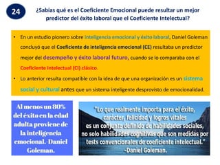 ¿Sabías qué es el Coeficiente Emocional puede resultar un mejor
predictor del éxito laboral que el Coeficiente Intelectual?
24
• En un estudio pionero sobre inteligencia emocional y éxito laboral, Daniel Goleman
concluyó que el Coeficiente de inteligencia emocional (CE) resultaba un predictor
mejor del desempeño y éxito laboral futuro, cuando se lo comparaba con el
Coeficiente Intelectual (CI) clásico.
• Lo anterior resulta compatible con la idea de que una organización es un sistema
social y cultural antes que un sistema inteligente desprovisto de emocionalidad.
 