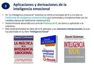 • En “La inteligencia emocional” Goleman se refirió al concepto de IE y a la idea un
Coeficiente de inteligencia emocional (CIE) que contrastaba y complementaba con las
medidas clásicas de Coeficiente intelectual (CI)
• Posteriormente desarrolló una serie de Prácticas de IE, así como su aplicación a la
empresas.
• Más tarde profundizó las ideas de la IE aplicadas a las relaciones interpersonales, lo cual
fue plasmado en su libro “Inteligencia Social”
Aplicaciones y derivaciones de la
inteligencia emocional
3
 