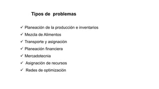 Tipos de problemas
 Planeación de la producción e inventarios
 Mezcla de Alimentos
 Transporte y asignación
 Planeación financiera
 Mercadotecnia
 Asignación de recursos
 Redes de optimización
 