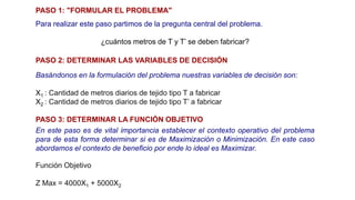 PASO 1: "FORMULAR EL PROBLEMA"
Para realizar este paso partimos de la pregunta central del problema.
¿cuántos metros de T y T’ se deben fabricar?
PASO 2: DETERMINAR LAS VARIABLES DE DECISIÓN
Basándonos en la formulación del problema nuestras variables de decisión son:
X1 : Cantidad de metros diarios de tejido tipo T a fabricar
X2 : Cantidad de metros diarios de tejido tipo T’ a fabricar
Función Objetivo
Z Max = 4000X1 + 5000X2
PASO 3: DETERMINAR LA FUNCIÓN OBJETIVO
En este paso es de vital importancia establecer el contexto operativo del problema
para de esta forma determinar si es de Maximización o Minimización. En este caso
abordamos el contexto de beneficio por ende lo ideal es Maximizar.
 
