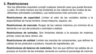 3. Restricciones
Son los diferentes requisitos cumplir cualquier solución para que pueda llevarse
a cabo. En cierta manera son las limitantes en los valores de los niveles de las
diferentes actividades (variables). Las restricciones más comunes son:.
Restricciones de capacidad. Limitan el valor de las variables debido a la
disponibilidad de horas-hombre, horas-máquina, espacio, etc.
Restricciones de mercado. Surgen de los valores máximos y/o mínimos de la
demanda o el uso del producto o actividad a realizar
Restricciones de entradas. Son limitantes debido a la escasez de materias
primas, mano de obra, dinero, etc.
Restricciones de calidad. Limitan las mezclas de componentes, que definen la
calidad de los productos a producir, mezcla de ingredientes, etc
Restricciones de balance de materiales. Son las que definen las salidas de un
proceso en función de las entradas, teniendo en cuenta el porcentaje de mermas
 