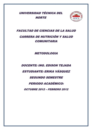 UNIVERSIDAD TÉCNICA DEL
          NORTE



FACULTAD DE CIENCIAS DE LA SALUD

 CARRERA DE NUTRICIÓN Y SALUD
          COMUNITARIA



          METODOLOGIA



  DOCENTE: ING. EDISON TEJADA

   ESTUDIANTE: ERIKA VÁSQUEZ

       SEGUNDO SEMESTRE

      PERIODO ACADÉMICO:
    OCTUBRE 2012 – FEBRERO 2012
 