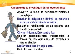 10
Apoyar a la toma de decisiones sistemas
complejos.
Estudiar la asignación óptima de recursos
escasos a determinada actividad.
Evaluar el rendimiento de un sistema con
objeto de mejorarlo.
Obtener información cuantitativa.
Mejorar procedimientos tradicionales a
través de las opiniones de expertos y
reglas simples.
Lograr flexibilidad y bajo costo.
Medir la incertidumbre.
Objetivo de la investigación de operaciones
 