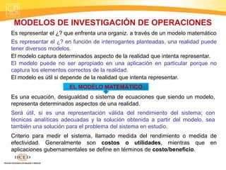 MODELOS DE INVESTIGACIÓN DE OPERACIONES
Es representar el ¿? que enfrenta una organiz. a través de un modelo matemático
Es representar el ¿? en función de interrogantes planteadas, una realidad puede
tener diversos modelos.
El modelo captura determinados aspecto de la realidad que intenta representar.
El modelo puede no ser apropiado en una aplicación en particular porque no
captura los elementos correctos de la realidad.
El modelo es útil si depende de la realidad que intenta representar.
EL MODELO MATEMÁTICO
Es una ecuación, desigualdad o sistema de ecuaciones que siendo un modelo,
representa determinados aspectos de una realidad.
Será útil, si es una representación válida del rendimiento del sistema; con
técnicas analíticas adecuadas y la solución obtenida a partir del modelo, sea
también una solución para el problema del sistema en estudio.
Criterio para medir el sistema, llamado medida del rendimiento o medida de
efectividad. Generalmente son costos o utilidades, mientras que en
aplicaciones gubernamentales se define en términos de costo/beneficio.
 