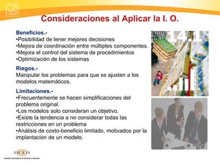Consideraciones al Aplicar la I. O.
Beneficios.-
•Posibilidad de tener mejores decisiones
•Mejora de coordinación entre múltiples componentes.
•Mejora el control del sistema de procedimientos
•Optimización de los sistemas
Riegos.-
Manipular los problemas para que se ajusten a los
modelos matemáticos.
Limitaciones.-
•Frecuentemente se hacen simplificaciones del
problema original.
•Los modelos solo consideran un objetivo.
•Existe la tendencia a no considerar todas las
restricciones en un problema
•Análisis de costo-beneficio limitado, motivados por la
implantación de un modelo.
 