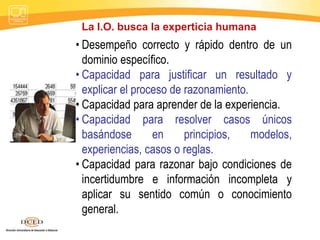 La I.O. busca la experticia humana
• Desempeño correcto y rápido dentro de un
dominio específico.
• Capacidad para justificar un resultado y
explicar el proceso de razonamiento.
• Capacidad para aprender de la experiencia.
• Capacidad para resolver casos únicos
basándose en principios, modelos,
experiencias, casos o reglas.
• Capacidad para razonar bajo condiciones de
incertidumbre e información incompleta y
aplicar su sentido común o conocimiento
general.
 