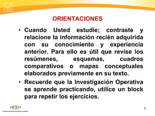 ORIENTACIONES
• Cuando Usted estudie; contraste y
relacione la información recién adquirida
con su conocimiento y experiencia
anterior. Para ello es útil que revise los
resúmenes, esquemas, cuadros
comparativos o mapas conceptuales
elaborados previamente en su texto.
• Recuerde que la Investigación Operativa
se aprende practicando, utilice un block
para repetir los ejercicios.
3
 