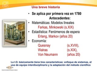 • Se aplica por primera vez en 1780
Antecedentes:
• Matemáticas: Modelos lineales
Farkas, Minkowski (s.XIX)
• Estadística: Fenómenos de espera
Erlang, Markov (años 20)
• Economía:
Quesnay (s.XVIII),
Walras (s.XIX),
Von Neumann (años 20)
Una breve historia
La I.O. básicamente tiene tres características: enfoque de sistemas, el
uso de equipo interdisciplinario y la adaptación del método científico
 