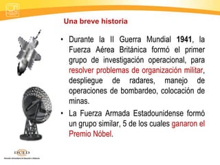 • Durante la II Guerra Mundial 1941, la
Fuerza Aérea Británica formó el primer
grupo de investigación operacional, para
resolver problemas de organización militar,
despliegue de radares, manejo de
operaciones de bombardeo, colocación de
minas.
• La Fuerza Armada Estadounidense formó
un grupo similar, 5 de los cuales ganaron el
Premio Nóbel.
Una breve historia
 