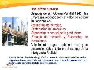 Después de la II Guerra Mundial 1945, las
Empresas reconocieron el valor de aplicar
las técnicas en:
-Refinerías de petróleo,
-Distribución de productos,
-Planeación y control de la producción,
-Estudio de mercado y Planeación de
Inversiones.
Actualmente, sigue habiendo un gran
desarrollo, sobre todo en el campo de la
Inteligencia Artificial
Una breve historia
La revolución industrial significó un cambio en las estructuras de las
organizaciones, a raíz de esto presentaron un notable crecimiento en
cuanto a la complejidad de sus relaciones.
 