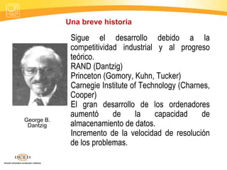 Sigue el desarrollo debido a la
competitividad industrial y al progreso
teórico.
RAND (Dantzig)
Princeton (Gomory, Kuhn, Tucker)
Carnegie Institute of Technology (Charnes,
Cooper)
El gran desarrollo de los ordenadores
aumentó de la capacidad de
almacenamiento de datos.
Incremento de la velocidad de resolución
de los problemas.
George B.
Dantzig
Una breve historia
 
