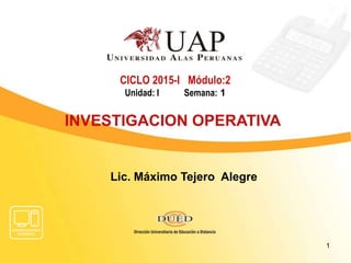 CICLO 2015-I Módulo:2
Unidad: I Semana: 1
INVESTIGACION OPERATIVA
1
Lic. Máximo Tejero Alegre
 