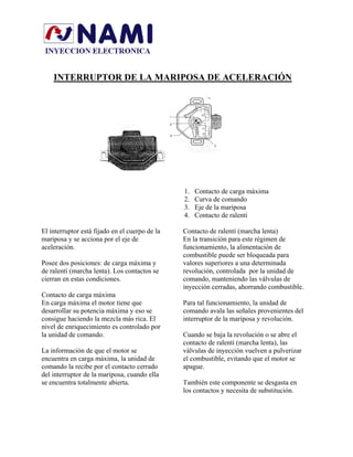 INTERRUPTOR DE LA MARIPOSA DE ACELERACIÓN
1. Contacto de carga máxima
2. Curva de comando
3. Eje de la mariposa
4. Contacto de ralenti
El interruptor está fijado en el cuerpo de la
mariposa y se acciona por el eje de
aceleración.
Posee dos posiciones: de carga máxima y
de ralentí (marcha lenta). Los contactos se
cierran en estas condiciones.
Contacto de carga máxima
En carga máxima el motor tiene que
desarrollar su potencia máxima y eso se
consigue haciendo la mezcla más rica. El
nivel de enriquecimiento es controlado por
la unidad de comando.
La información de que el motor se
encuentra en carga máxima, la unidad de
comando la recibe por el contacto cerrado
del interruptor de la mariposa, cuando ella
se encuentra totalmente abierta.
Contacto de ralentí (marcha lenta)
En la transición para este régimen de
funcionamiento, la alimentación de
combustible puede ser bloqueada para
valores superiores a una determinada
revolución, controlada por la unidad de
comando, manteniendo las válvulas de
inyección cerradas, ahorrando combustible.
Para tal funcionamiento, la unidad de
comando avala las señales provenientes del
interruptor de la mariposa y revolución.
Cuando se baja la revolución o se abre el
contacto de ralentí (marcha lenta), las
válvulas de inyección vuelven a pulverizar
el combustible, evitando que el motor se
apague.
También este componente se desgasta en
los contactos y necesita de substitución.
 