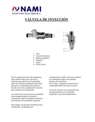 VÁLVULA DE INYECCIÓN
1. Tela
2. Conexión eléctrica
3. Bobina magnética
4. Inducido
5. Aguja
6. Perno cónico
En los sistemas de inyección multipunto,
cada cilindro utiliza una válvula de
inyección que pulveriza el combustible
antes de la válvula de admisión del motor,
para que el combustible pulverizado se
mezcle con el aire, produciendo la mezcla
que resultará en la combustión.
Las válvulas de inyección son comandadas
electromagneticamente, abriendo y
cerrando por medio de impulsos eléctricos
provenientes de la unidad de comando.-
Para obtener una perfecta distribución del
combustible, sin pérdidas por
condensación, se debe evitar que el chorro
de combustible toque en las paredes
internas de la admisión.
Por lo tanto, el ángulo de inyección de
combustible difiere de motor a motor.
Como las válvulas son componentes de
elevada precisión, se recomienda
limpiarlas y revisarlas regularmente.
 
