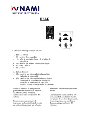 RELE
Las señales de entrada y salida del rele son:
1. Señal de entrada
• 15 – positivo llave encendido
• 1 – señal de revolución (bone 1 de la bobina de
encendido)
• 50 – positivo que acciona el motor de arranque
• 31 – tierra ( masa )
• 30 – positivo
2. Señales de salida
• 87b – positivo que alimenta la bomba auxiliar y
la bomba de combustible
• 87 - positivo que alimenta el adicionador de aire,
interruptor de la mariposa de aceleración,
resistores de las válvulas de inyección,
medidor de flujo de aire y unidad de comando.
El rele de comando es el responsable
por mantener la alimentación eléctrica
de la batería para la bomba de
combustible y otros componentes del
sistema.
Si ocurriera un accidente, el rele
interrumpe la alimentación de la bomba
de combustible, evitando que la bomba
permanezca funcionando con el motor
parado.
La interrupción ocurre cuando el rele
no más recibe la señal de revolución,
proveniente de la bobina de encendido.
Es un componente que cuando este
dañado puede parar el motor del
vehículo.-
 