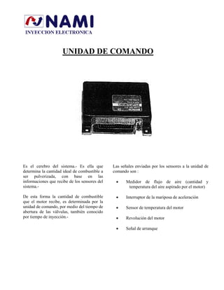UNIDAD DE COMANDO
Es el cerebro del sistema.- Es ella que
determina la cantidad ideal de combustible a
ser pulverizada, con base en las
informaciones que recibe de los sensores del
sistema.-
De esta forma la cantidad de combustible
que el motor recibe, es determinada por la
unidad de comando, por medio del tiempo de
abertura de las válvulas, también conocido
por tiempo de inyección.-
Las señales enviadas por los sensores a la unidad de
comando son :
• Medidor de flujo de aire (cantidad y
temperatura del aire aspirado por el motor)
• Interruptor de la mariposa de aceleración
• Sensor de temperatura del motor
• Revolución del motor
• Señal de arranque
 