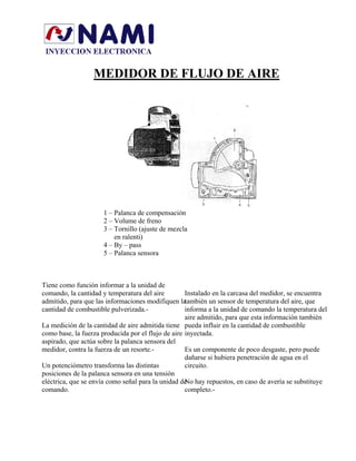 MEDIDOR DE FLUJO DE AIRE
1 – Palanca de compensación
2 – Volume de freno
3 – Tornillo (ajuste de mezcla
en ralenti)
4 – By – pass
5 – Palanca sensora
Tiene como función informar a la unidad de
comando, la cantidad y temperatura del aire
admitido, para que las informaciones modifiquen la
cantidad de combustible pulverizada.-
Instalado en la carcasa del medidor, se encuentra
también un sensor de temperatura del aire, que
informa a la unidad de comando la temperatura del
aire admitido, para que esta información también
pueda influir en la cantidad de combustible
inyectada.
La medición de la cantidad de aire admitida tiene
como base, la fuerza producida por el flujo de aire
aspirado, que actúa sobre la palanca sensora del
medidor, contra la fuerza de un resorte.-
Un potenciómetro transforma las distintas
posiciones de la palanca sensora en una tensión
eléctrica, que se envía como señal para la unidad de
comando.
No hay repuestos, en caso de avería se substituye
completo.-
Es un componente de poco desgaste, pero puede
dañarse si hubiera penetración de agua en el
circuito.
 