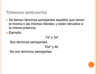Términos semejantesSe llaman términos semejantes aquellos que tienen la misma o las mismas literales y están elevados a la misma potencia.Ejemplo:                                       7a² y 3a²Son términos semejantes.                                      10a² y 4b No son términos semejantes