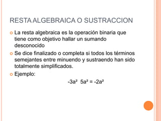 RESTA ALGEBRAICA O SUSTRACCION La resta algebraica es la operación binaria que tiene como objetivo hallar un sumando desconocido Se dice finalizado o completa si todos los términos semejantes entre minuendo y sustraendo han sido totalmente simplificados.Ejemplo:                                    -3a²  5a² = -2a² 