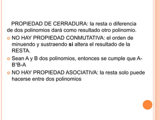   PROPIEDAD DE CERRADURA: la resta o diferencia         de dos polinomios dará como resultado otro polinomio.NO HAY PROPIEDAD CONMUTATIVA: el orden de minuendo y sustraendosi altera el resultado de la RESTA.Sean A y B dos polinomios, entonces se cumple que A-B¹B-ANO HAY PROPIEDAD ASOCIATIVA: la resta solo puede hacerse entre dos polinomios