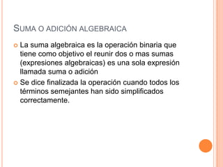 Suma o adición algebraica La suma algebraica es la operación binaria que tiene como objetivo el reunir dos o mas sumas (expresiones algebraicas) es una sola expresión llamada suma o adición Se dice finalizada la operación cuando todos los términos semejantes han sido simplificados correctamente.