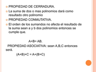 PROPIEDAD DE CERRADURA.La suma de dos o mas polinomios dará como resultado otro polinomio PROPIEDAD CONMUTATIVA.El orden de los sumandos no afecta el resultado de la suma sean a y b dos polinomios entonces se cumple que.                          A+B= AB.  PROPIEDAD ASOCIATIVA: sean A,B,C entonces será.           (A+B)+C = A+(B+C)