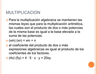 MULTIPLICACIONPara la multiplicación algebraica se mantienen las mismas leyes que para la multiplicación aritmética, las cuales son el producto de dos o más potencias de la misma base es igual a la base elevada a la suma de las potencias.(xm) (xn) = xm + n el coeficiente del producto de dos o más expresiones algebraicas es igual al producto de los coeficientes de los factores.(4x) (5y) = 4 · 5 · x · y = 20xy