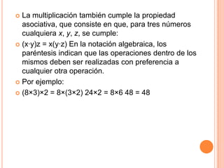 La multiplicación también cumple la propiedad asociativa, que consiste en que, para tres números cualquiera x, y, z, se cumple:(x·y)z = x(y·z) En la notación algebraica, los paréntesis indican que las operaciones dentro de los mismos deben ser realizadas con preferencia a cualquier otra operación.Por ejemplo:(8×3)×2 = 8×(3×2) 24×2 = 8×6 48 = 48 