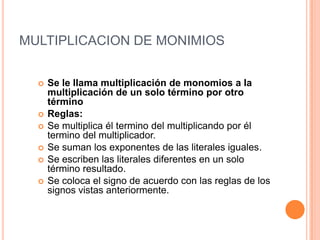 MULTIPLICACION DE MONIMIOSSe le llama multiplicación de monomios a la multiplicación de un solo término por otro término Reglas:Se multiplica él termino del multiplicando por él termino del multiplicador.Se suman los exponentes de las literales iguales.Se escriben las literales diferentes en un solo término resultado.Se coloca el signo de acuerdo con las reglas de los signos vistas anteriormente.