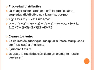 Propiedad distributivaLa multiplicación también tiene lo que se llama propiedad distributiva con la suma, porque:x.(y + z) = x.y + x.z Asimismo:(x + t).(y + z) = x(y + z) + t(y + z) = xy + xz + ty + tz 9x(3+5)= (9x3)+(9x5)27+45=72Elemento neutroEs de interés saber que cualquier número multiplicado por 1 es igual a sí mismo.Ejemplo: 1·x = xes decir, la multiplicación tiene un elemento neutro que es el 1